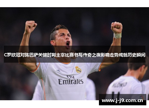 C罗欧冠对阵巴萨关键时刻主宰比赛书写传奇之夜影响走势成就历史瞬间 C罗欧冠对阵巴萨关键时刻主宰比赛书写传奇之夜影响走势成就历史瞬间