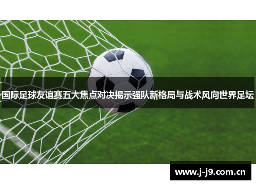 国际足球友谊赛五大焦点对决揭示强队新格局与战术风向世界足坛 国际足球友谊赛五大焦点对决揭示强队新格局与战术风向世界足坛